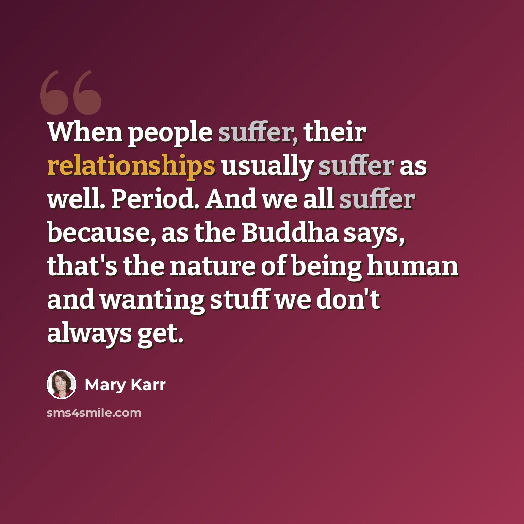 “When people suffer, their relationships usually suffer as well. Period. And we all suffer because, as the Buddha says, that's the nature of being human and wanting stuff we don't always get.” quote by Mary Karr