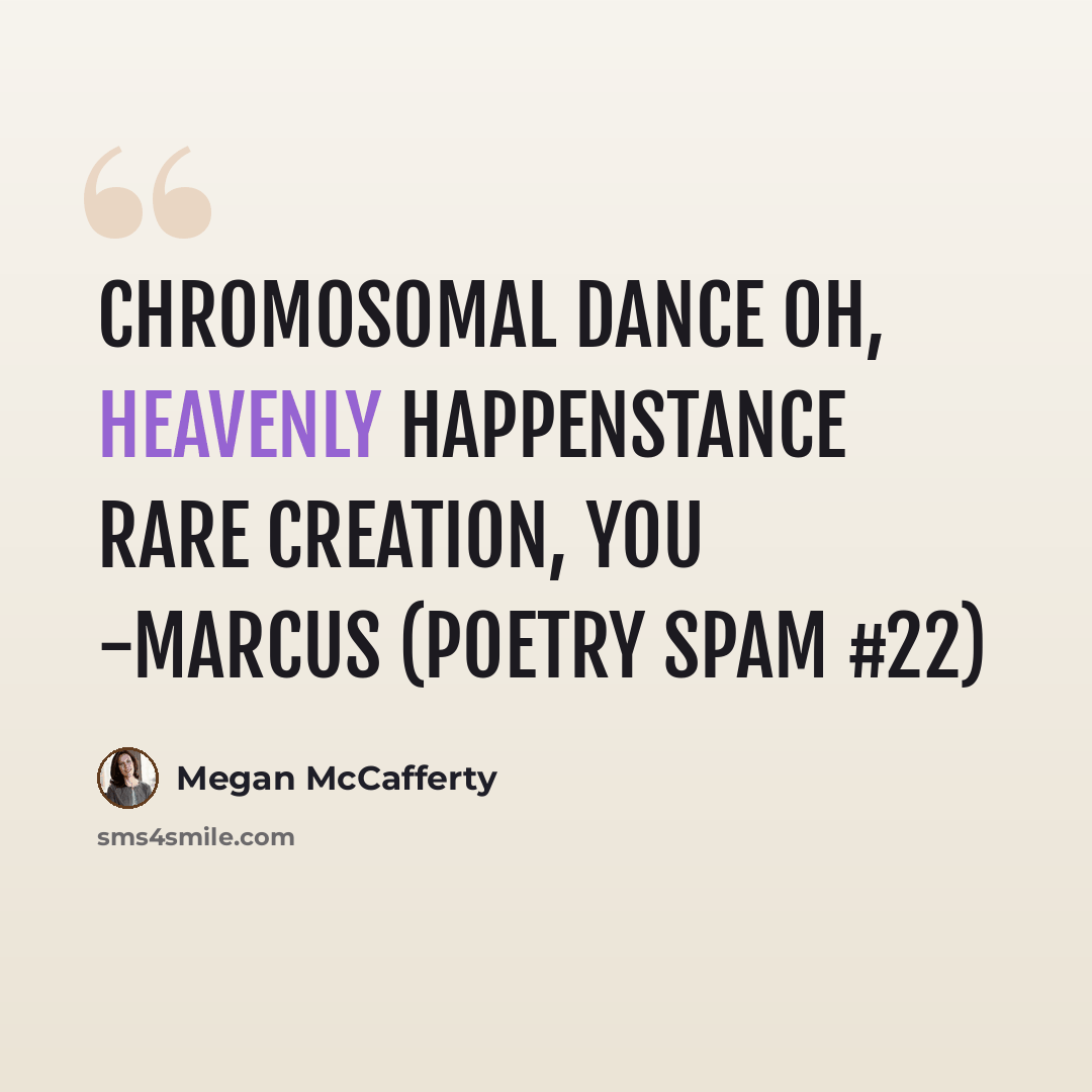 “chromosomal dance oh, heavenly happenstance rare creation, you -Marcus (Poetry Spam #22)” quote by Megan McCafferty