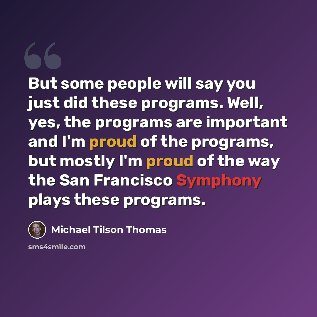 “But some people will say you just did these programs. Well, yes, the programs are important and I'm proud of the programs, but mostly I'm proud of the way the San Francisco Symphony plays these programs.” quote by Michael Tilson Thomas