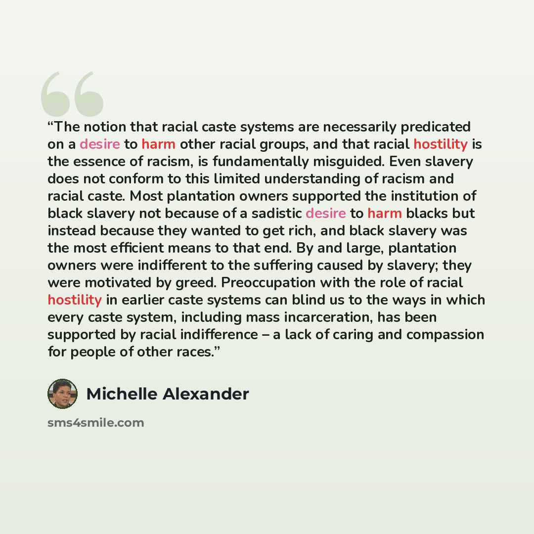 “The notion that racial caste systems are necessarily predicated on a desire to harm other racial groups, and that racial hostility is the essence of racism, is fundamentally misguided. Even slavery does not conform to this limited understanding of racism and racial caste. Most plantation owners…” quote by Michelle Alexander