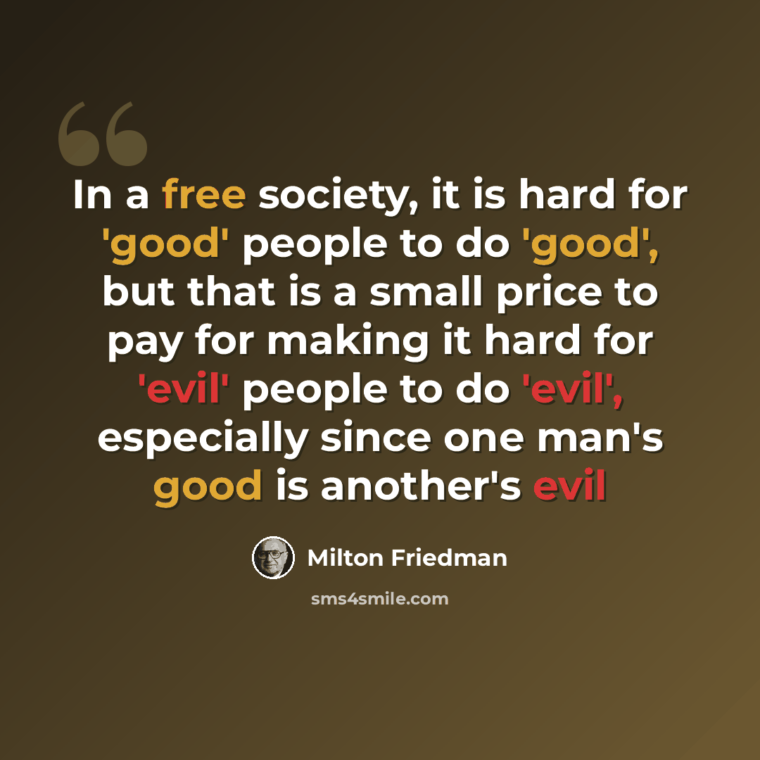 “In a free society, it is hard for 'good' people to do 'good', but that is a small price to pay for making it hard for 'evil' people to do 'evil', especially since one man's good is another's evil” quote by Milton Friedman