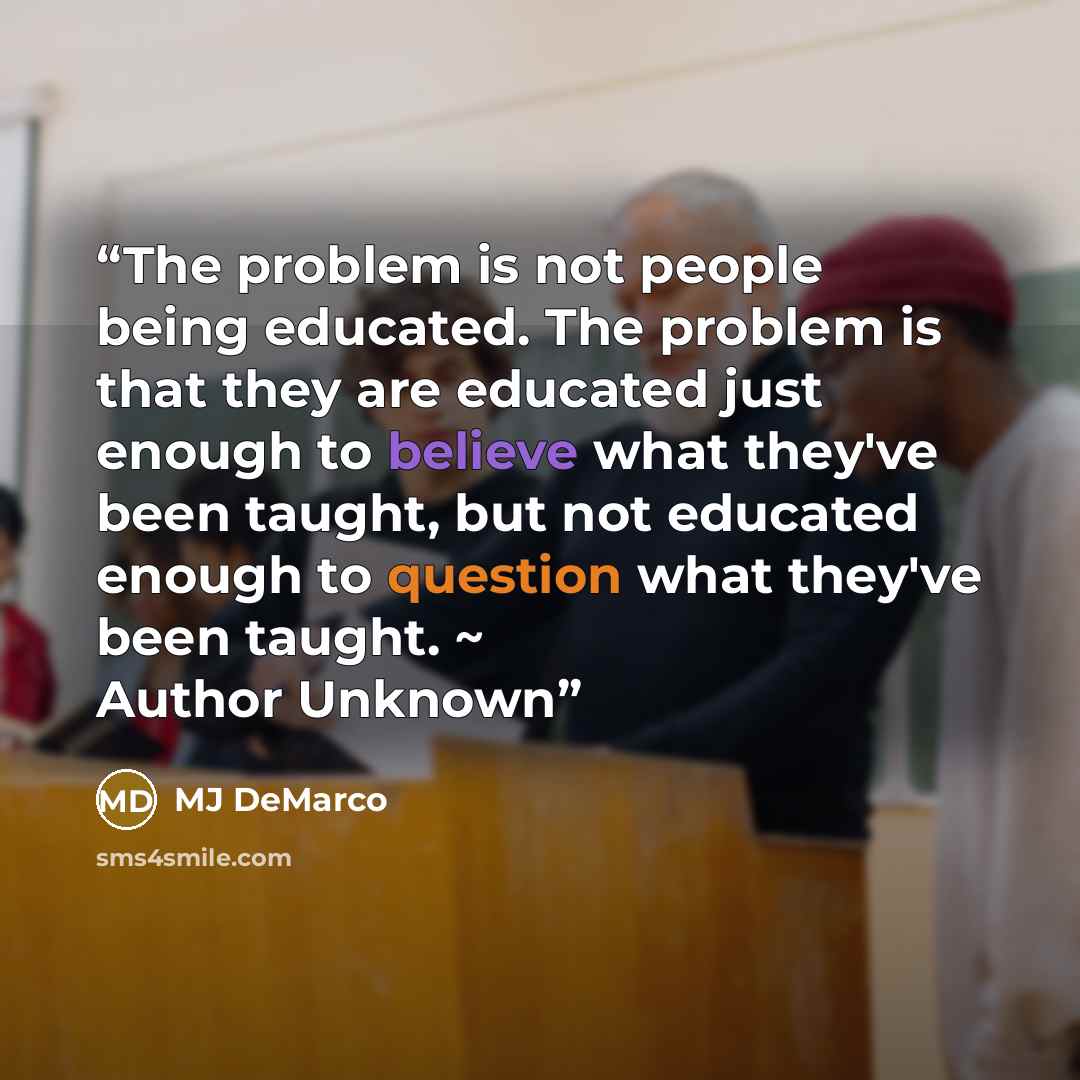 “The problem is not people being educated. The problem is that they are educated just enough to believe what they've been taught, but not educated enough to question what they've been taught. ~ Author Unknown” quote by MJ DeMarco