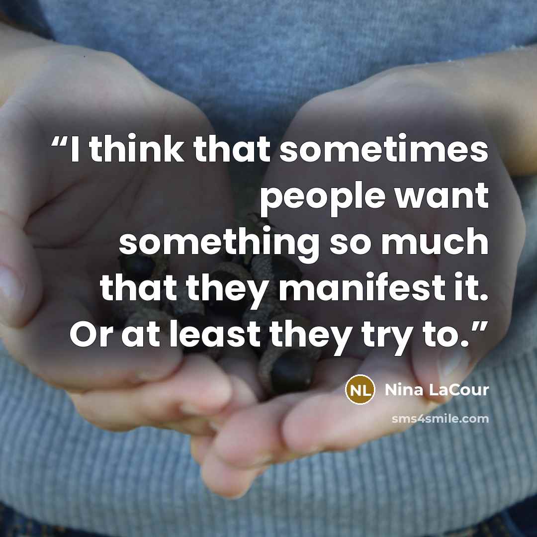 “I think that sometimes people want something so much that they manifest it. Or at least they try to.” quote by Nina LaCour