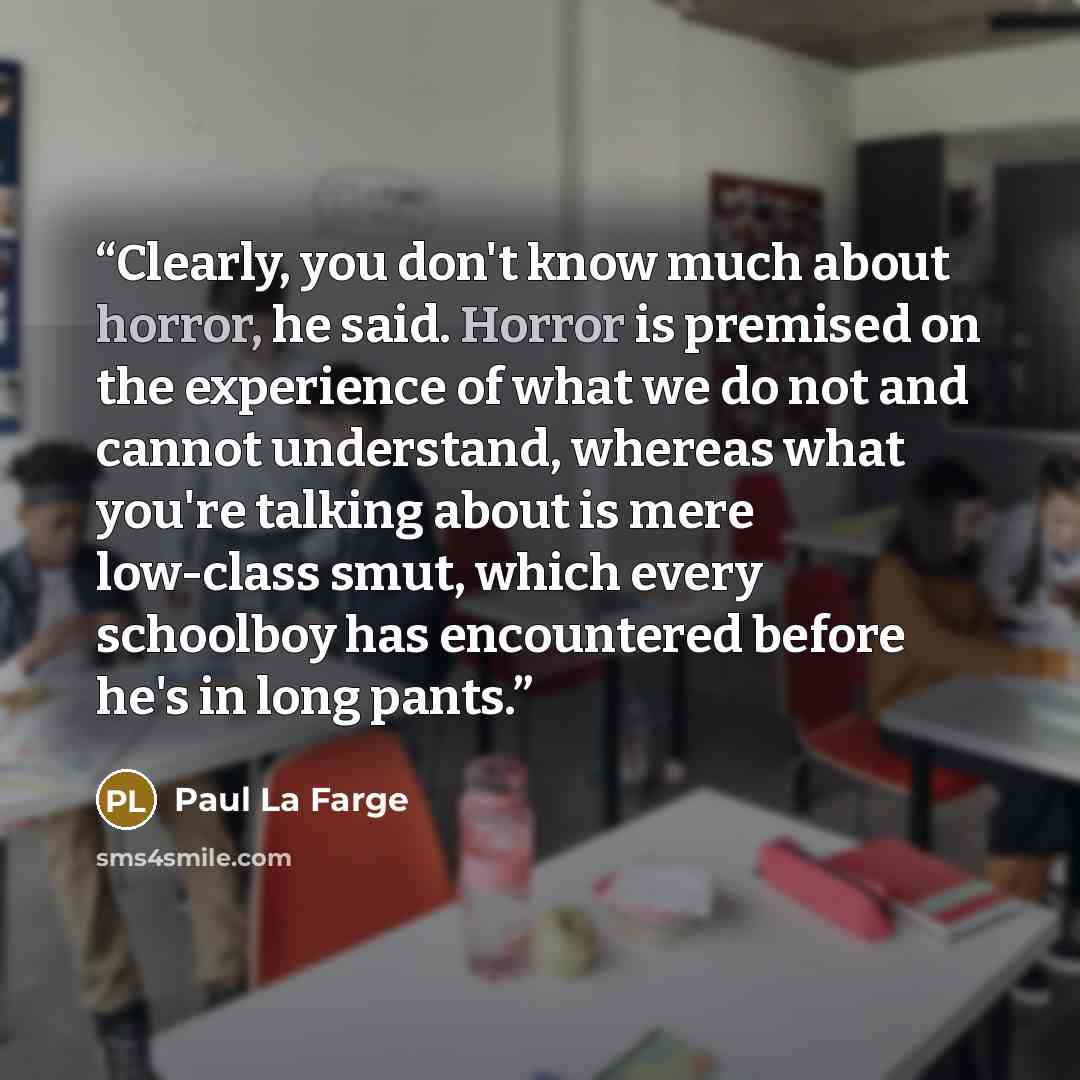 “Clearly, you don't know much about horror, he said. Horror is premised on the experience of what we do not and cannot understand, whereas what you're talking about is mere low-class smut, which every schoolboy has encountered before he's in long pants.” quote by Paul La Farge