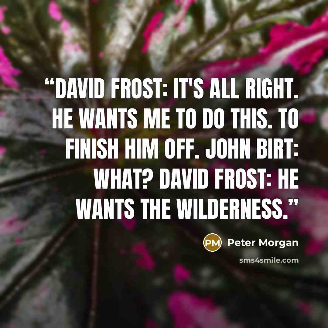 “David Frost: It's all right. He wants me to do this. To finish him off. John Birt: What? David Frost: He wants the wilderness.” quote by Peter Morgan
