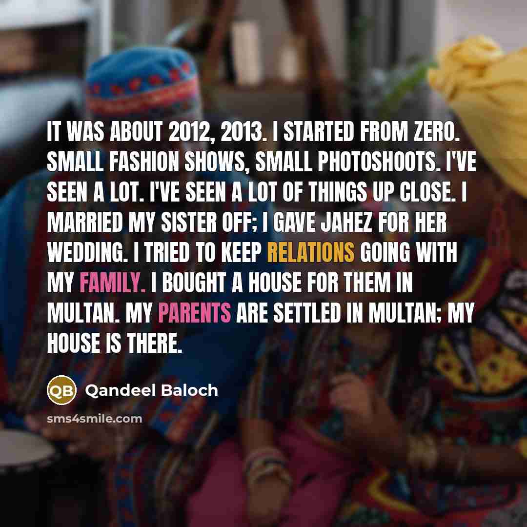 “It was about 2012, 2013. I started from zero. Small fashion shows, small photoshoots. I've seen a lot. I've seen a lot of things up close. I married my sister off; I gave jahez for her wedding. I tried to keep relations going with my family. I bought a house for them in Multan. My parents are…” quote by Qandeel Baloch