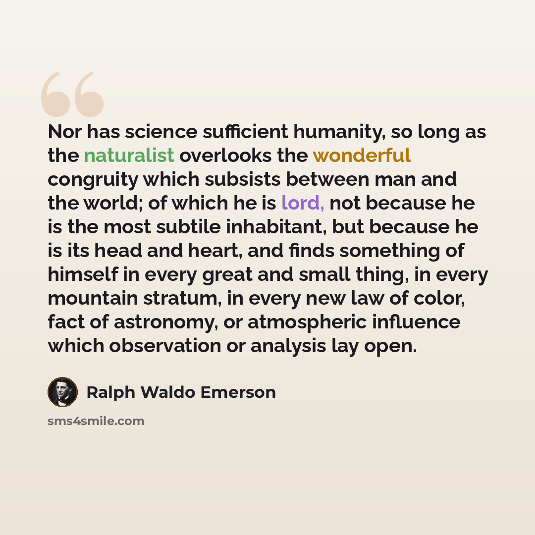 “Nor has science sufficient humanity, so long as the naturalist overlooks the wonderful congruity which subsists between man and the world; of which he is lord, not because he is the most subtile inhabitant, but because he is its head and heart, and finds something of himself in every great and…” quote by Ralph Waldo Emerson