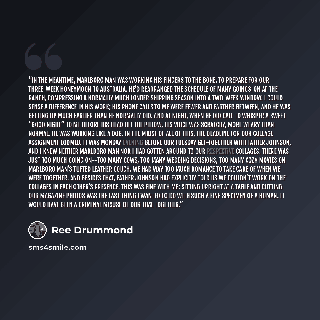 “In the meantime, Marlboro Man was working his fingers to the bone. To prepare for our three-week honeymoon to Australia, he’d rearranged the schedule of many goings-on at the ranch, compressing a normally much longer shipping season into a two-week window. I could sense a difference in his work…” quote by Ree Drummond