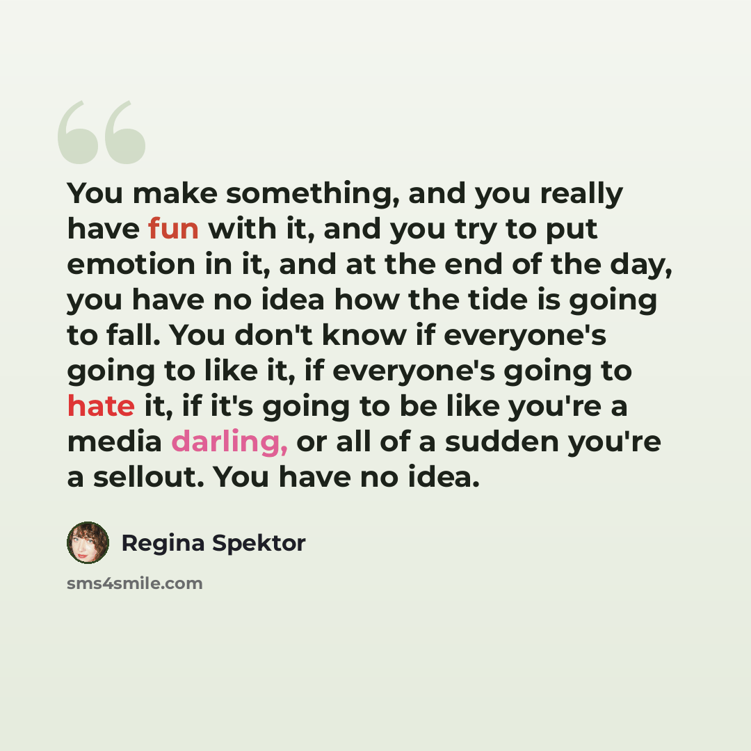 “You make something, and you really have fun with it, and you try to put emotion in it, and at the end of the day, you have no idea how the tide is going to fall. You don't know if everyone's going to like it, if everyone's going to hate it, if it's going to be like you're a media darling, or all…” quote by Regina Spektor