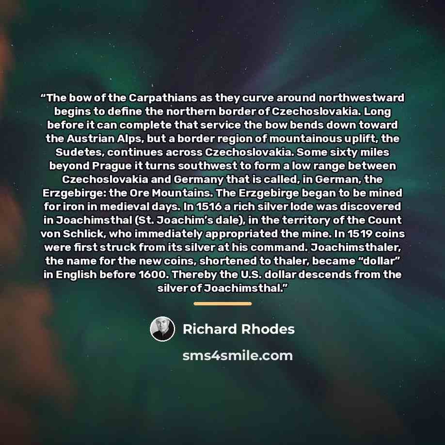 “The bow of the Carpathians as they curve around northwestward begins to define the northern border of Czechoslovakia. Long before it can complete that service the bow bends down toward the Austrian Alps, but a border region of mountainous uplift, the Sudetes, continues across Czechoslovakia. Some…” quote by Richard Rhodes