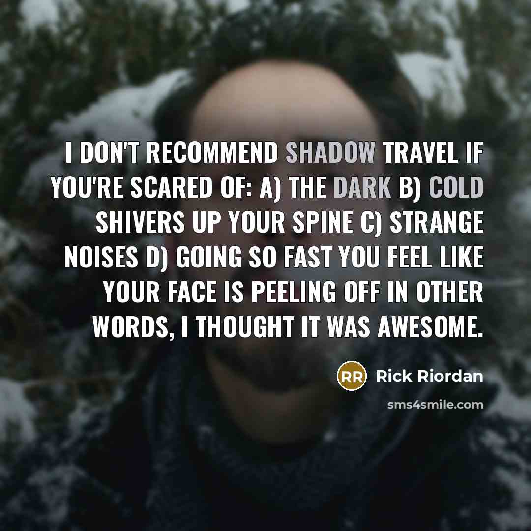 “I don't recommend shadow travel if you're scared of: a) The dark b) Cold shivers up your spine c) Strange noises d) Going so fast you feel like your face is peeling off In other words, I thought it was awesome.” quote by Rick Riordan
