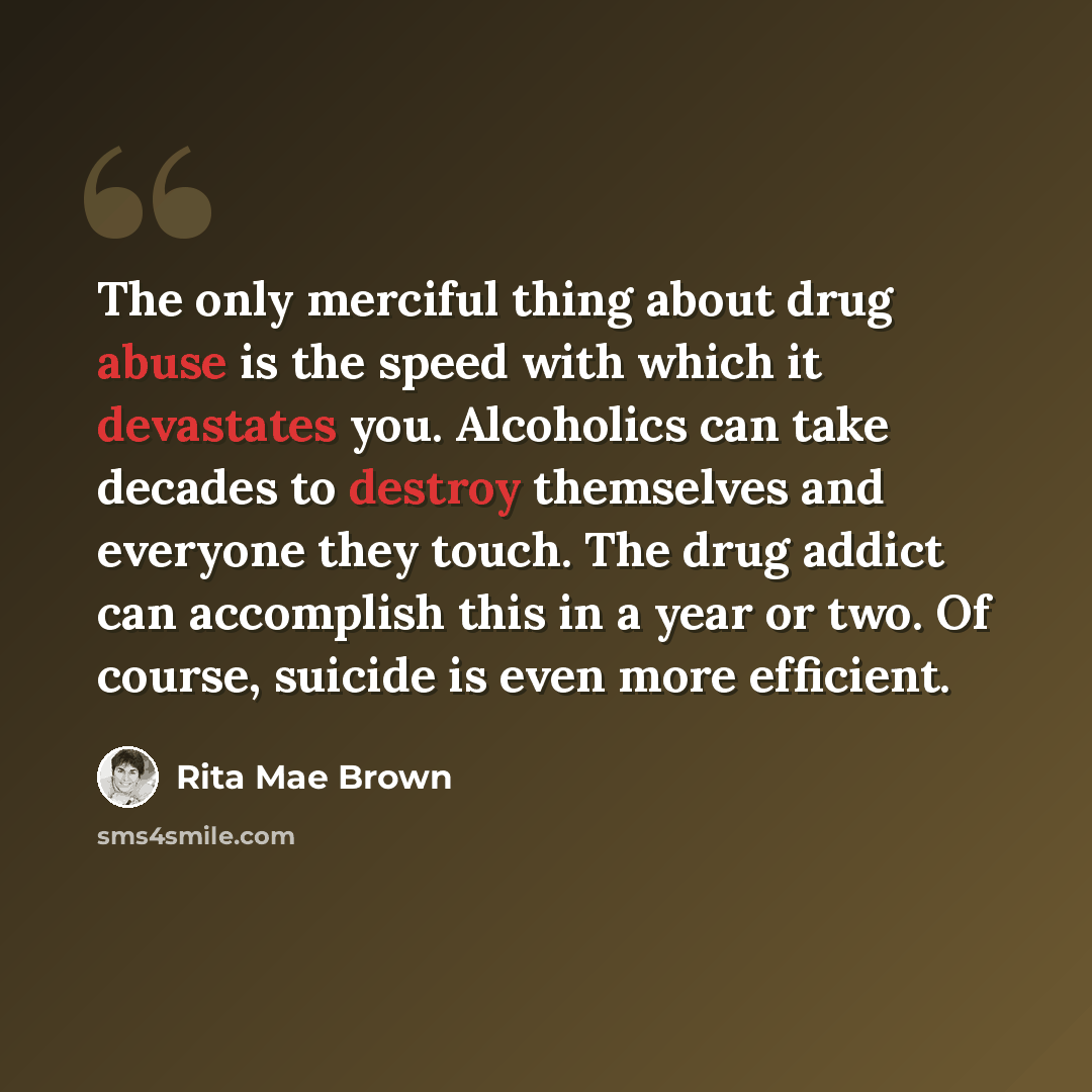 “The only merciful thing about drug abuse is the speed with which it devastates you. Alcoholics can take decades to destroy themselves and everyone they touch. The drug addict can accomplish this in a year or two. Of course, suicide is even more efficient.” quote by Rita Mae Brown