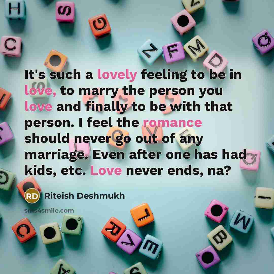 “It's such a lovely feeling to be in love, to marry the person you love and finally to be with that person. I feel the romance should never go out of any marriage. Even after one has had kids, etc. Love never ends, na?” quote by Riteish Deshmukh