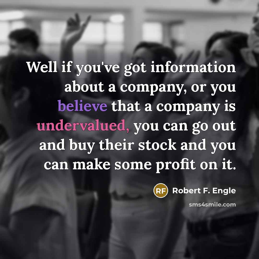 “Well if you've got information about a company, or you believe that a company is undervalued, you can go out and buy their stock and you can make some profit on it.” quote by Robert F. Engle