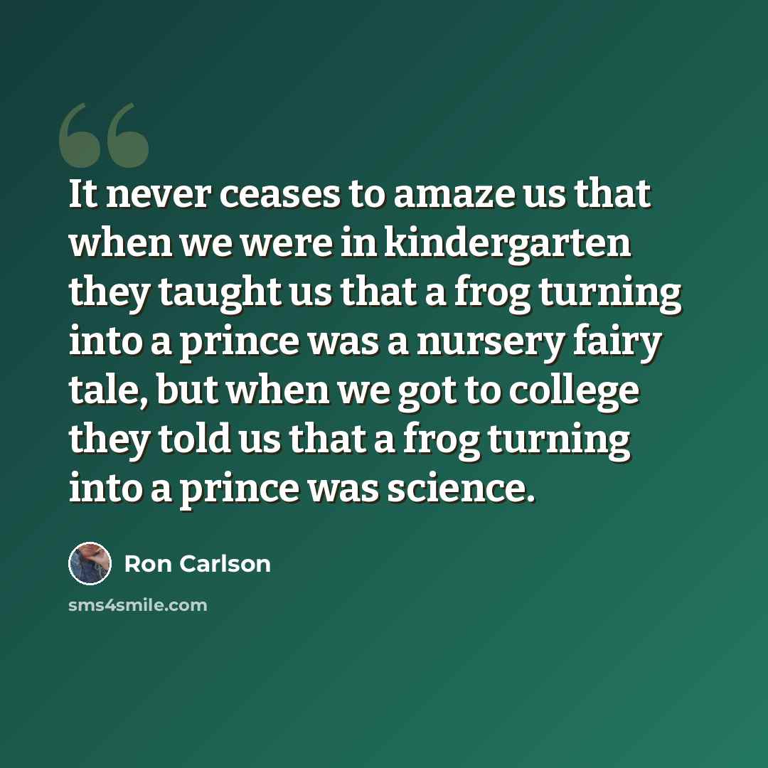 “It never ceases to amaze us that when we were in kindergarten they taught us that a frog turning into a prince was a nursery fairy tale, but when we got to college they told us that a frog turning into a prince was science.” quote by Ron Carlson