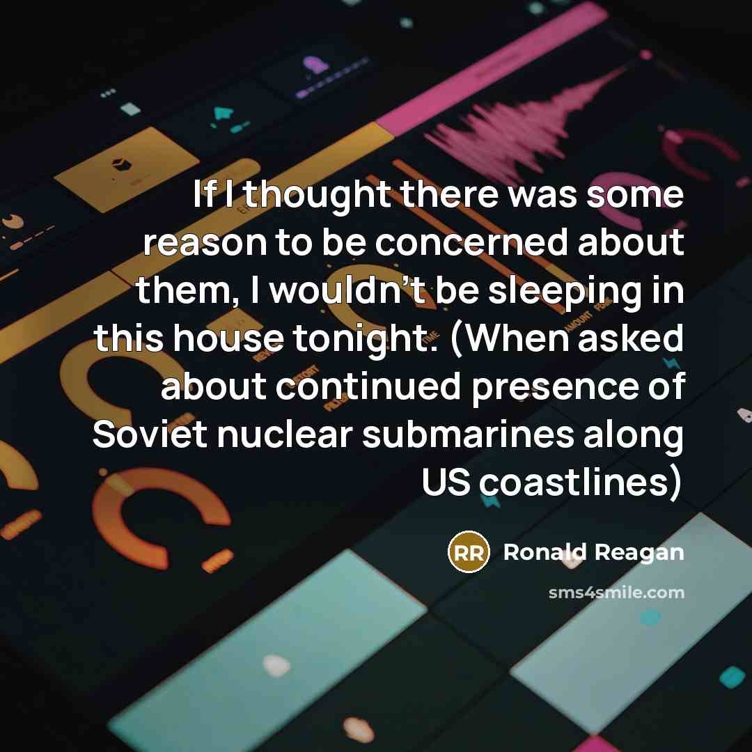 “If I thought there was some reason to be concerned about them, I wouldn't be sleeping in this house tonight. (When asked about continued presence of Soviet nuclear submarines along US coastlines)” quote by Ronald Reagan