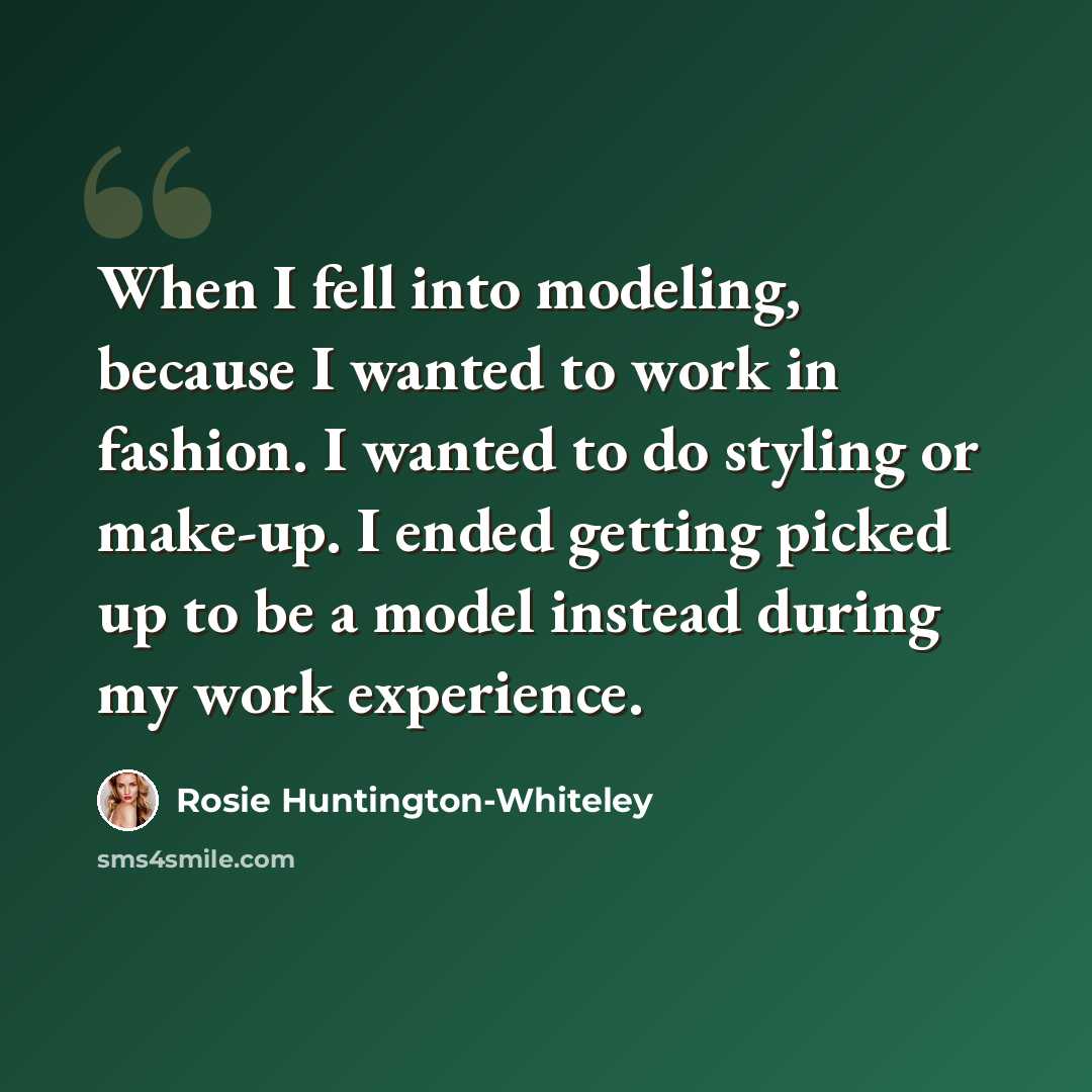 “When I fell into modeling, because I wanted to work in fashion. I wanted to do styling or make-up. I ended getting picked up to be a model instead during my work experience.” quote by Rosie Huntington-Whiteley
