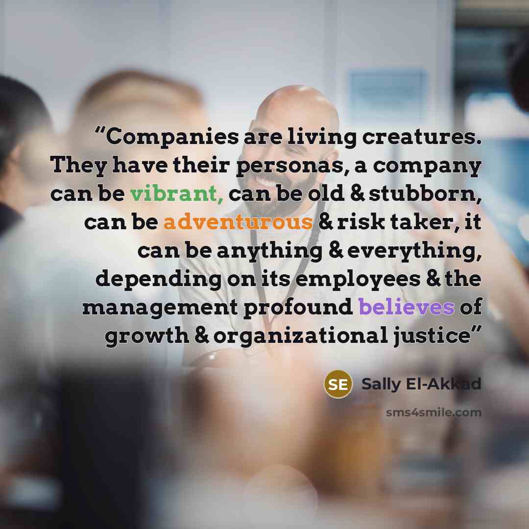 “Companies are living creatures. They have their personas, a company can be vibrant, can be old & stubborn, can be adventurous & risk taker, it can be anything & everything, depending on its employees & the management profound believes of growth & organizational justice” quote by Sally El-Akkad