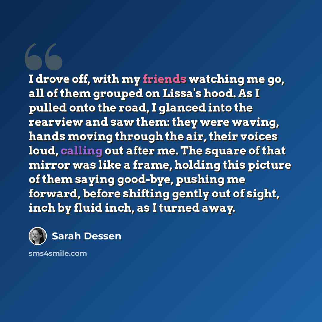 “I drove off, with my friends watching me go, all of them grouped on Lissa's hood. As I pulled onto the road, I glanced into the rearview and saw them: they were waving, hands moving through the air, their voices loud, calling out after me. The square of that mirror was like a frame, holding this…” quote by Sarah Dessen
