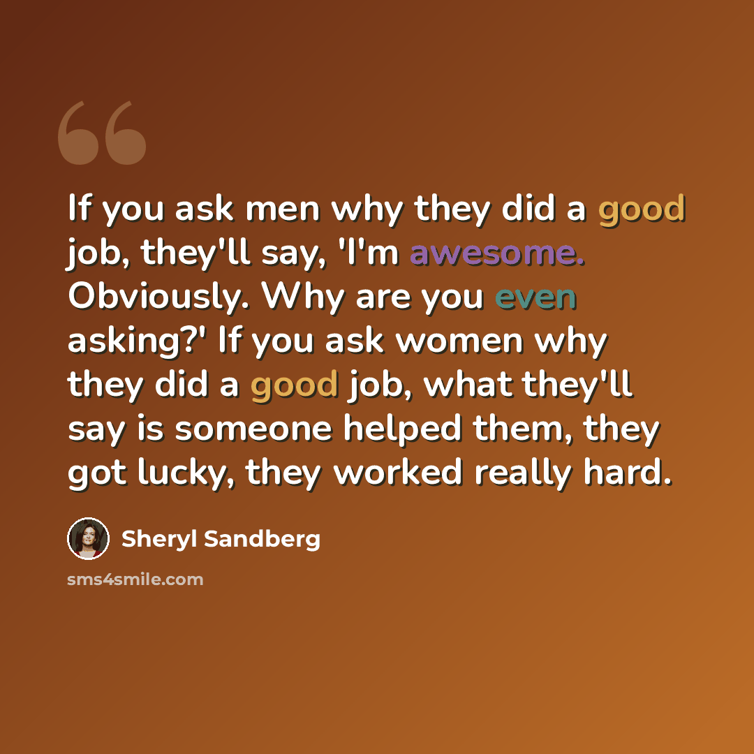 “If you ask men why they did a good job, they'll say, 'I'm awesome. Obviously. Why are you even asking?' If you ask women why they did a good job, what they'll say is someone helped them, they got lucky, they worked really hard.” quote by Sheryl Sandberg