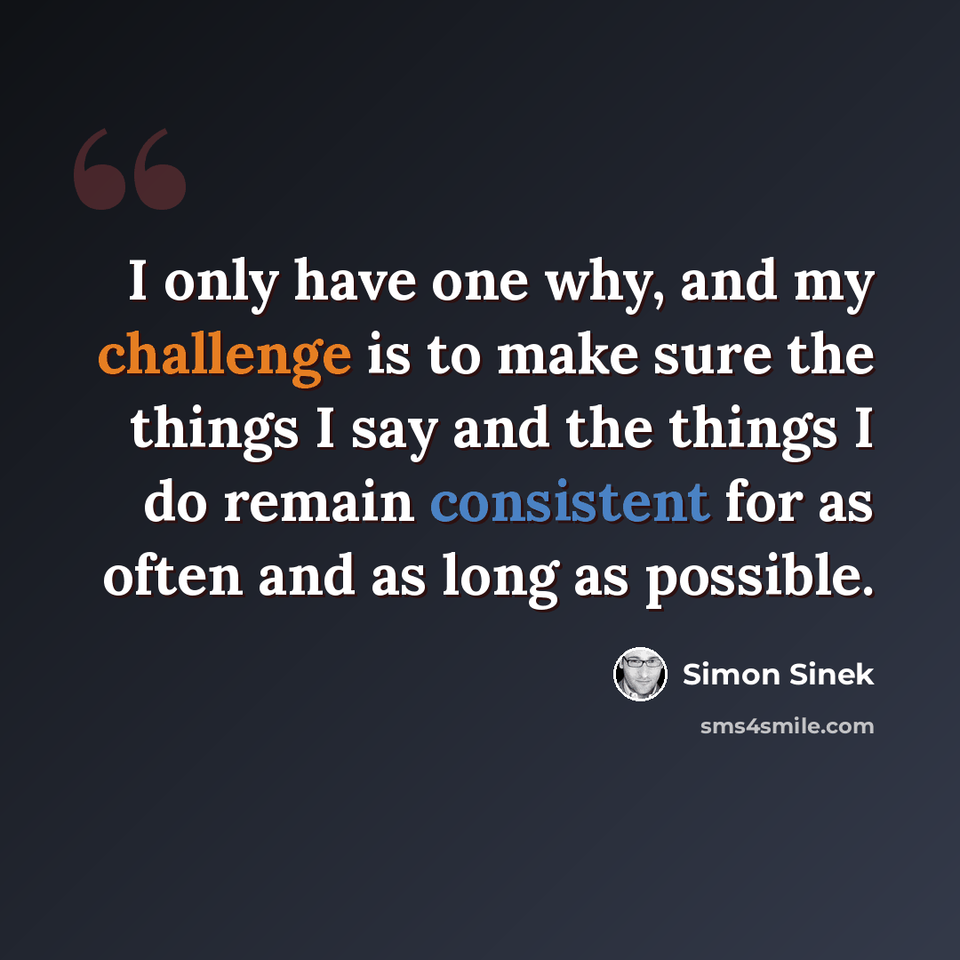 “I only have one why, and my challenge is to make sure the things I say and the things I do remain consistent for as often and as long as possible.” quote by Simon Sinek
