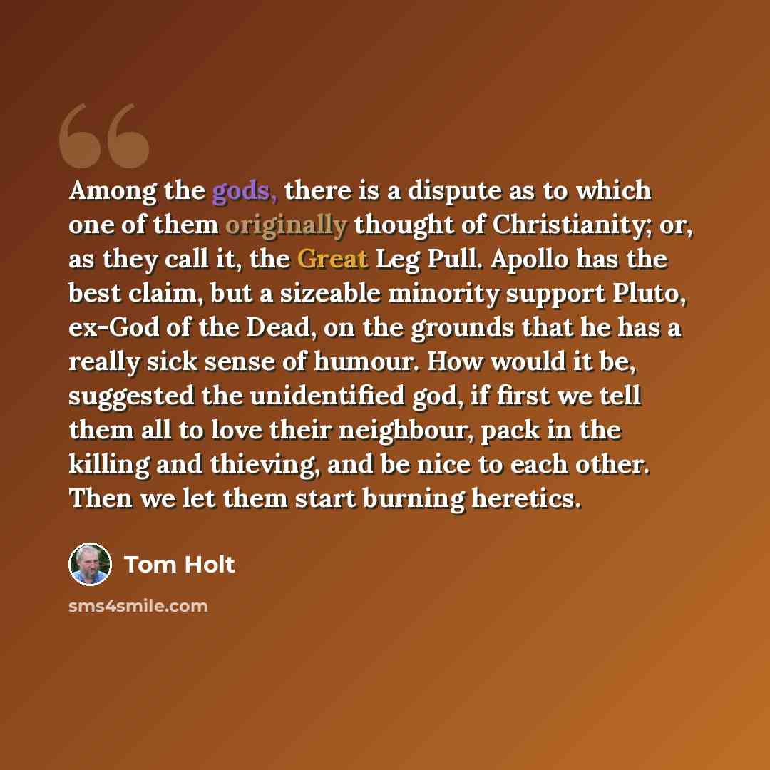 “Among the gods, there is a dispute as to which one of them originally thought of Christianity; or, as they call it, the Great Leg Pull. Apollo has the best claim, but a sizeable minority support Pluto, ex-God of the Dead, on the grounds that he has a really sick sense of humour. How would it be…” quote by Tom Holt