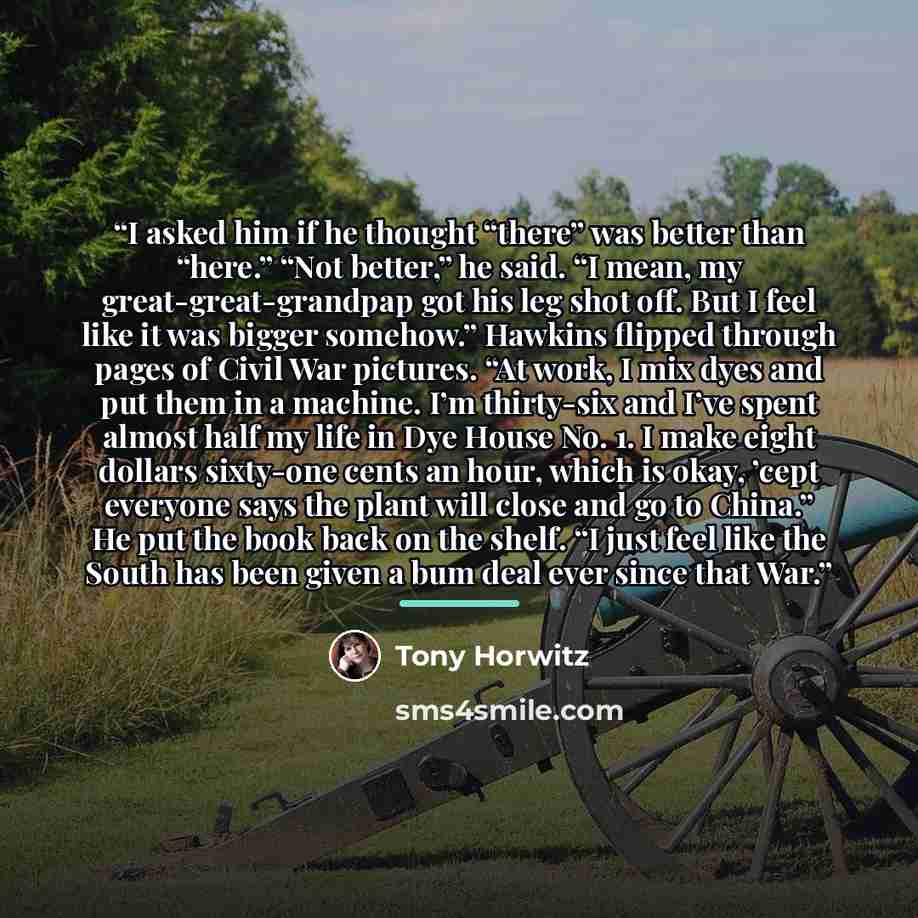 “I asked him if he thought “there” was better than “here.” “Not better,” he said. “I mean, my great-great-grandpap got his leg shot off. But I feel like it was bigger somehow.” Hawkins flipped through pages of Civil War pictures. “At work, I mix dyes and put them in a machine. I’m thirty-six and…” quote by Tony Horwitz