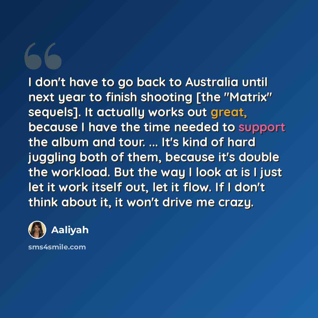“I don't have to go back to Australia until next year to finish shooting [the "Matrix" sequels]. It actually works out great, because I have the time needed to support the album and tour. ... It's kind of hard juggling both of them, because it's double the workload. But the way I look at is I just…” quote by Aaliyah