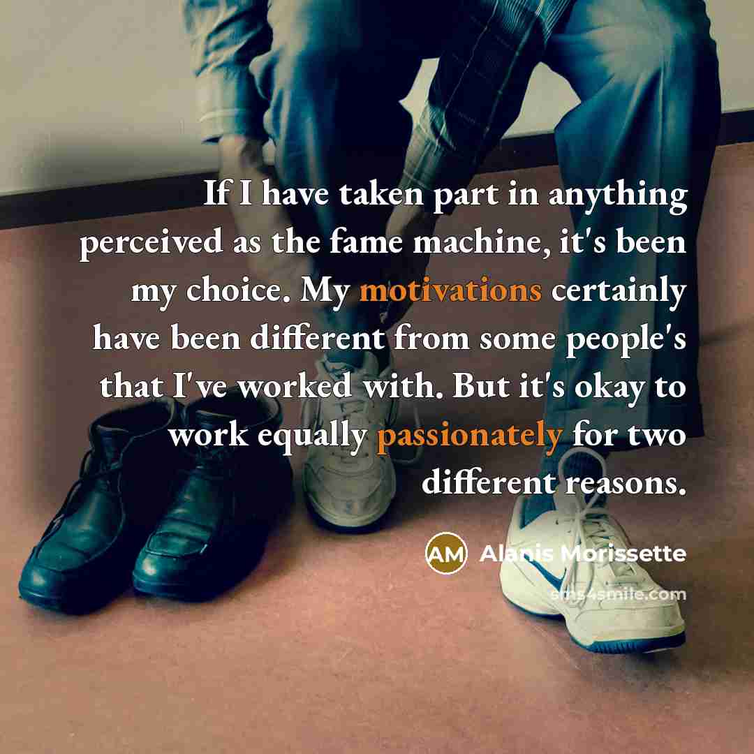 “If I have taken part in anything perceived as the fame machine, it's been my choice. My motivations certainly have been different from some people's that I've worked with. But it's okay to work equally passionately for two different reasons.” quote by Alanis Morissette