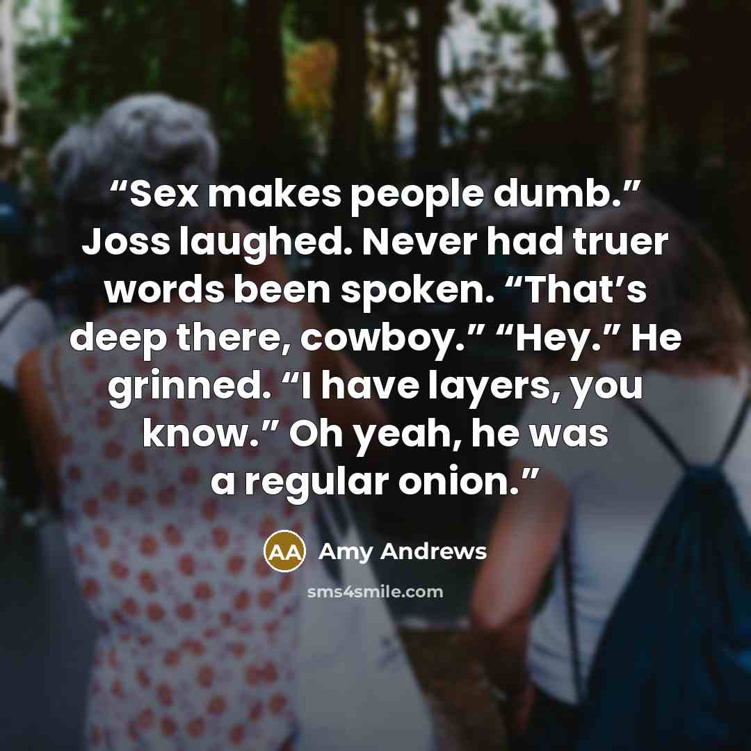 “Sex makes people dumb.” Joss laughed. Never had truer words been spoken. “That’s deep there, cowboy.” “Hey.” He grinned. “I have layers, you know.” Oh yeah, he was a regular onion.” quote by Amy Andrews