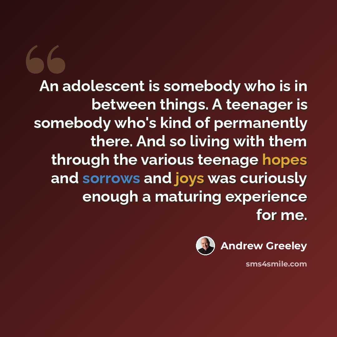 “An adolescent is somebody who is in between things. A teenager is somebody who's kind of permanently there. And so living with them through the various teenage hopes and sorrows and joys was curiously enough a maturing experience for me.” quote by Andrew Greeley