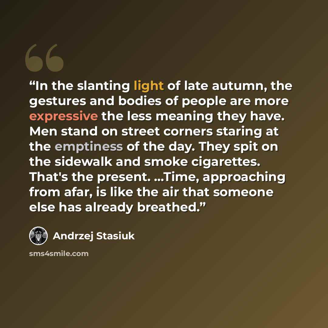“In the slanting light of late autumn, the gestures and bodies of people are more expressive the less meaning they have. Men stand on street corners staring at the emptiness of the day. They spit on the sidewalk and smoke cigarettes. That's the present. ...Time, approaching from afar, is like the…” quote by Andrzej Stasiuk
