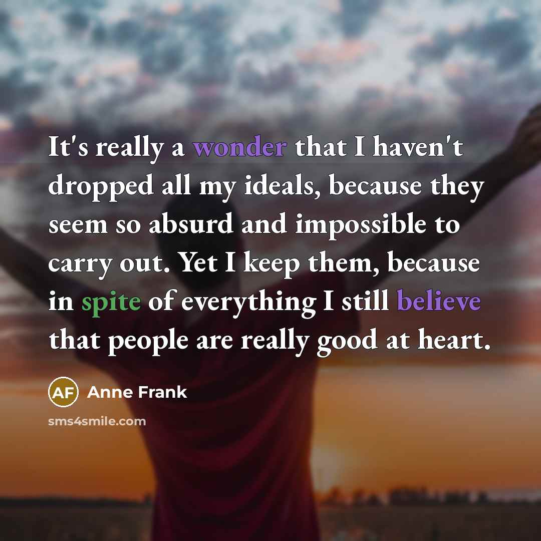 “It's really a wonder that I haven't dropped all my ideals, because they seem so absurd and impossible to carry out. Yet I keep them, because in spite of everything I still believe that people are really good at heart.” quote by Anne Frank