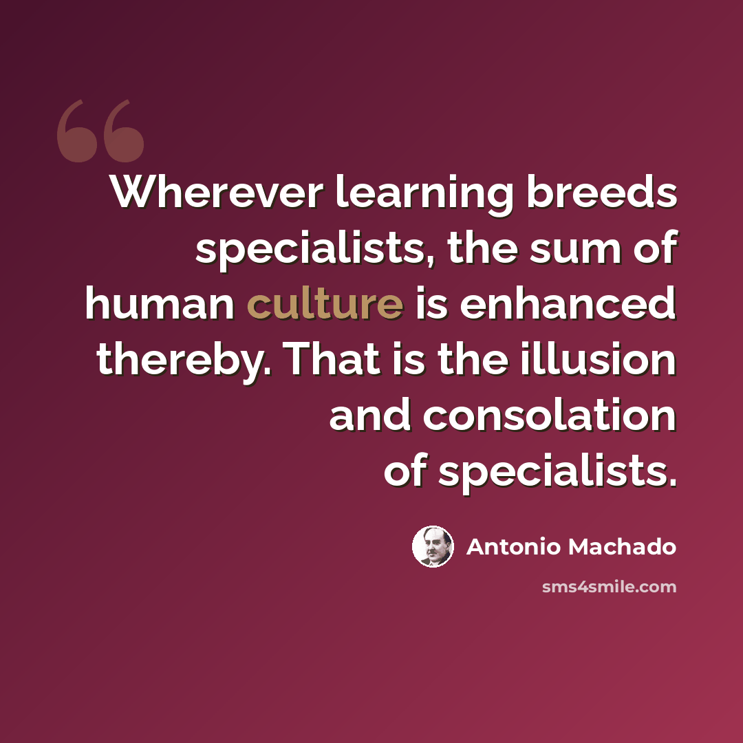 “Wherever learning breeds specialists, the sum of human culture is enhanced thereby. That is the illusion and consolation of specialists.” quote by Antonio Machado