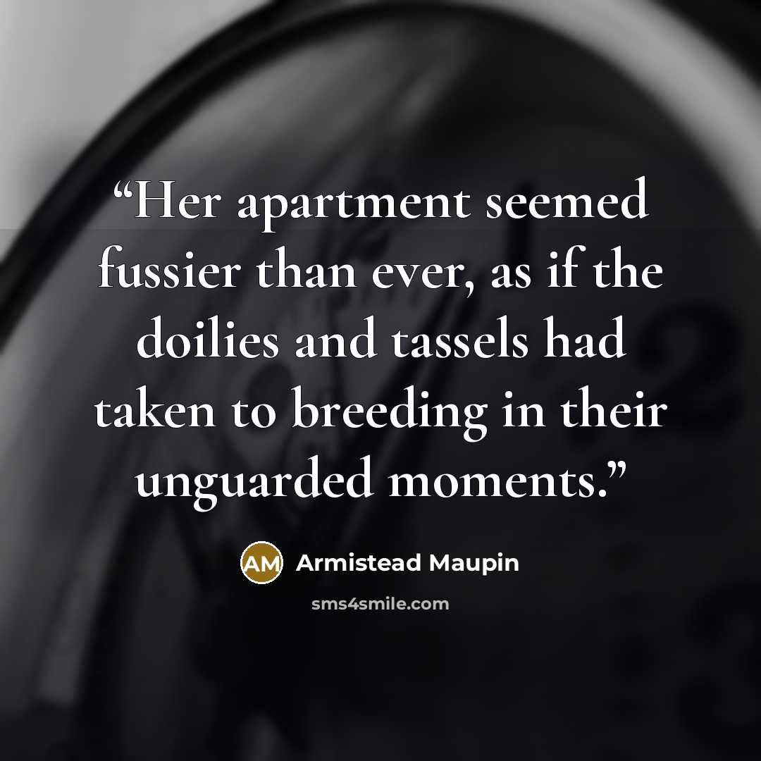 “Her apartment seemed fussier than ever, as if the doilies and tassels had taken to breeding in their unguarded moments.” quote by Armistead Maupin
