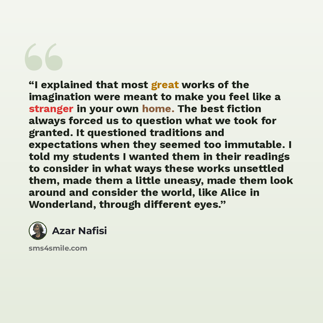 “I explained that most great works of the imagination were meant to make you feel like a stranger in your own home. The best fiction always forced us to question what we took for granted. It questioned traditions and expectations when they seemed too immutable. I told my students I wanted them in…” quote by Azar Nafisi