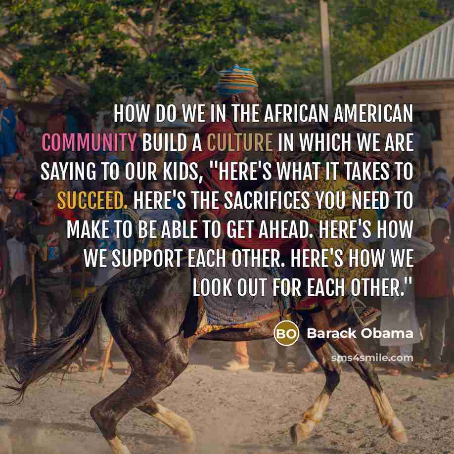 “How do we in the African American community build a culture in which we are saying to our kids, "Here's what it takes to succeed. Here's the sacrifices you need to make to be able to get ahead. Here's how we support each other. Here's how we look out for each other."” quote by Barack Obama