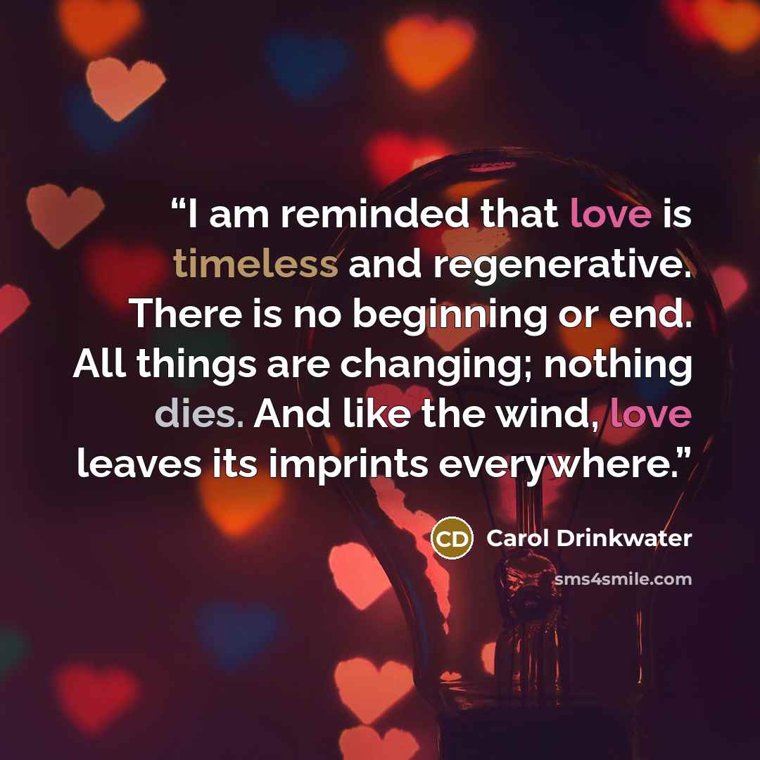 “I am reminded that love is timeless and regenerative. There is no beginning or end. All things are changing; nothing dies. And like the wind, love leaves its imprints everywhere.” quote by Carol Drinkwater