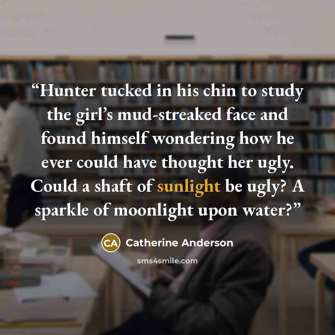 “Hunter tucked in his chin to study the girl’s mud-streaked face and found himself wondering how he ever could have thought her ugly. Could a shaft of sunlight be ugly? A sparkle of moonlight upon water?” quote by Catherine Anderson