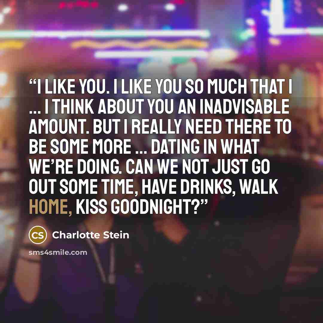 “I like you. I like you so much that I … I think about you an inadvisable amount. But I really need there to be some more … dating in what we’re doing. Can we not just go out some time, have drinks, walk home, kiss goodnight?” quote by Charlotte Stein