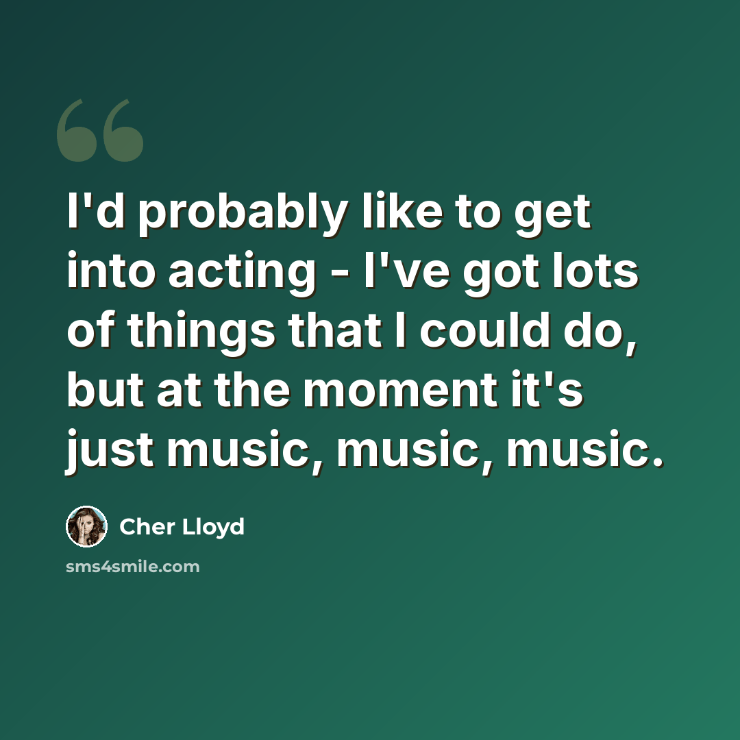 “I'd probably like to get into acting - I've got lots of things that I could do, but at the moment it's just music, music, music.” quote by Cher Lloyd