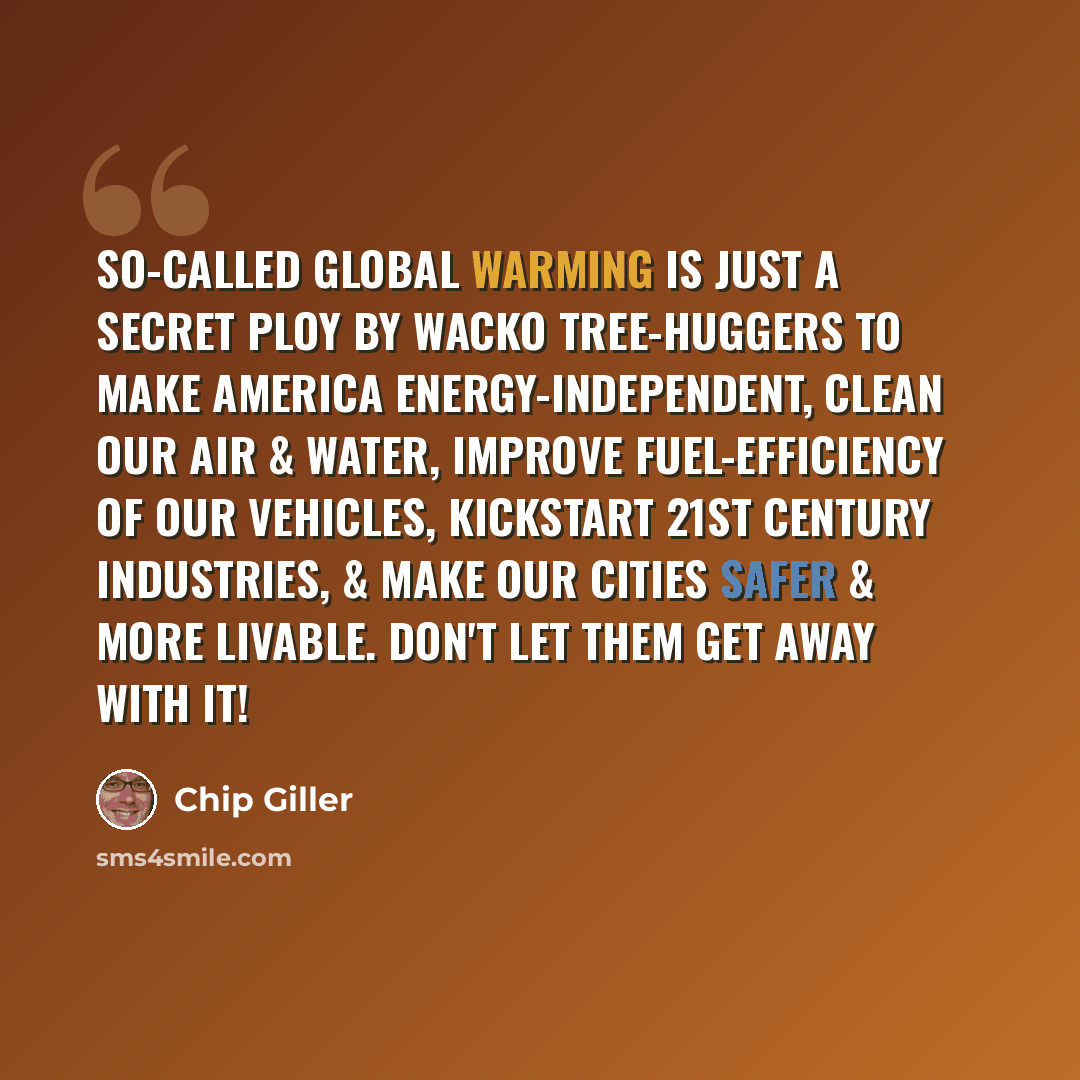 “So-called global warming is just a secret ploy by wacko tree-huggers to make America energy-independent, clean our air & water, improve fuel-efficiency of our vehicles, kickstart 21st century industries, & make our cities safer & more livable. Don't let them get away with it!” quote by Chip Giller