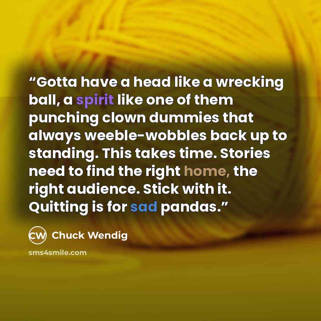 “Gotta have a head like a wrecking ball, a spirit like one of them punching clown dummies that always weeble-wobbles back up to standing. This takes time. Stories need to find the right home, the right audience. Stick with it. Quitting is for sad pandas.” quote by Chuck Wendig