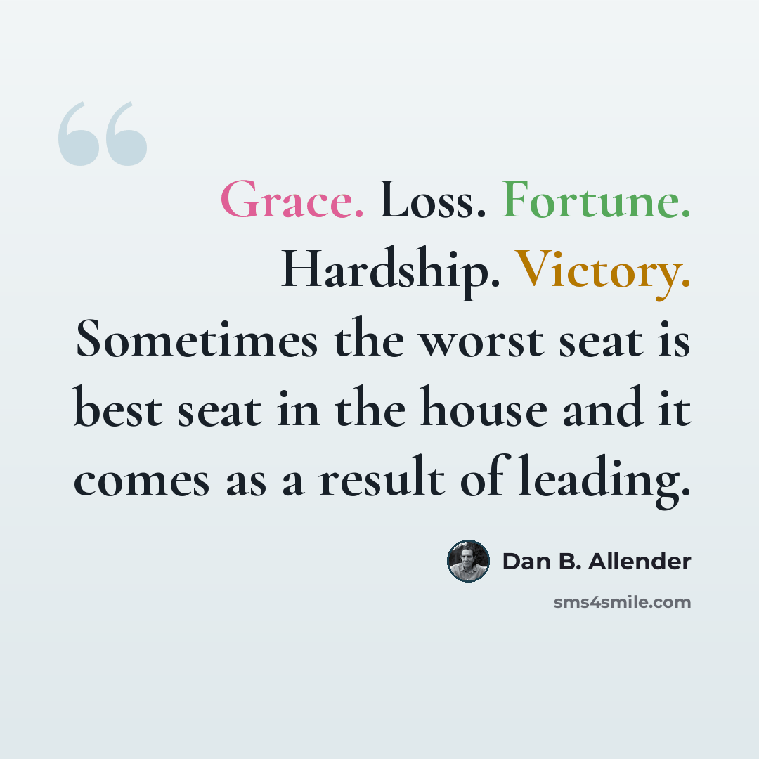“Grace. Loss. Fortune. Hardship. Victory. Sometimes the worst seat is best seat in the house and it comes as a result of leading.” quote by Dan B. Allender