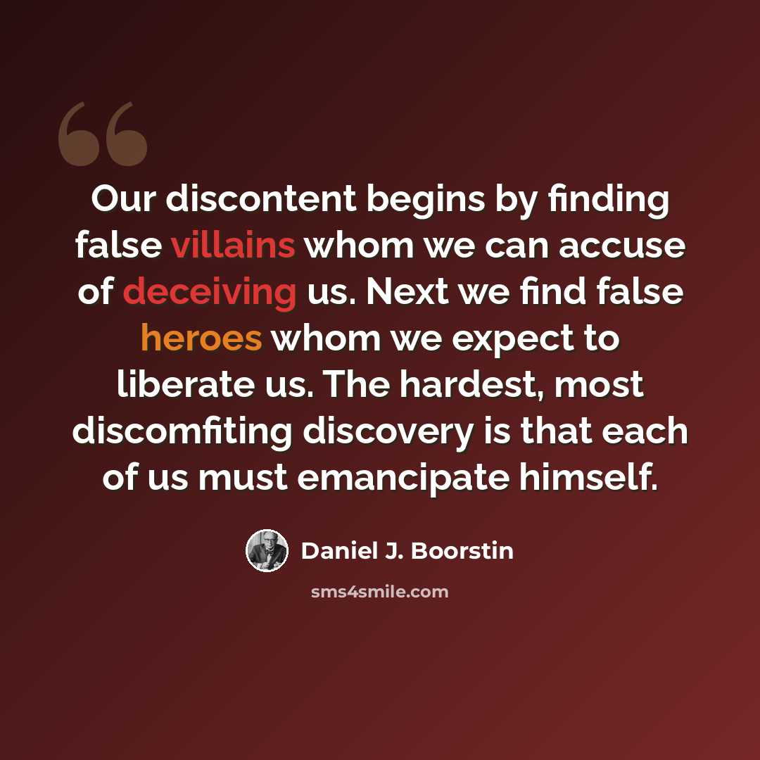 “Our discontent begins by finding false villains whom we can accuse of deceiving us. Next we find false heroes whom we expect to liberate us. The hardest, most discomfiting discovery is that each of us must emancipate himself.” quote by Daniel J. Boorstin