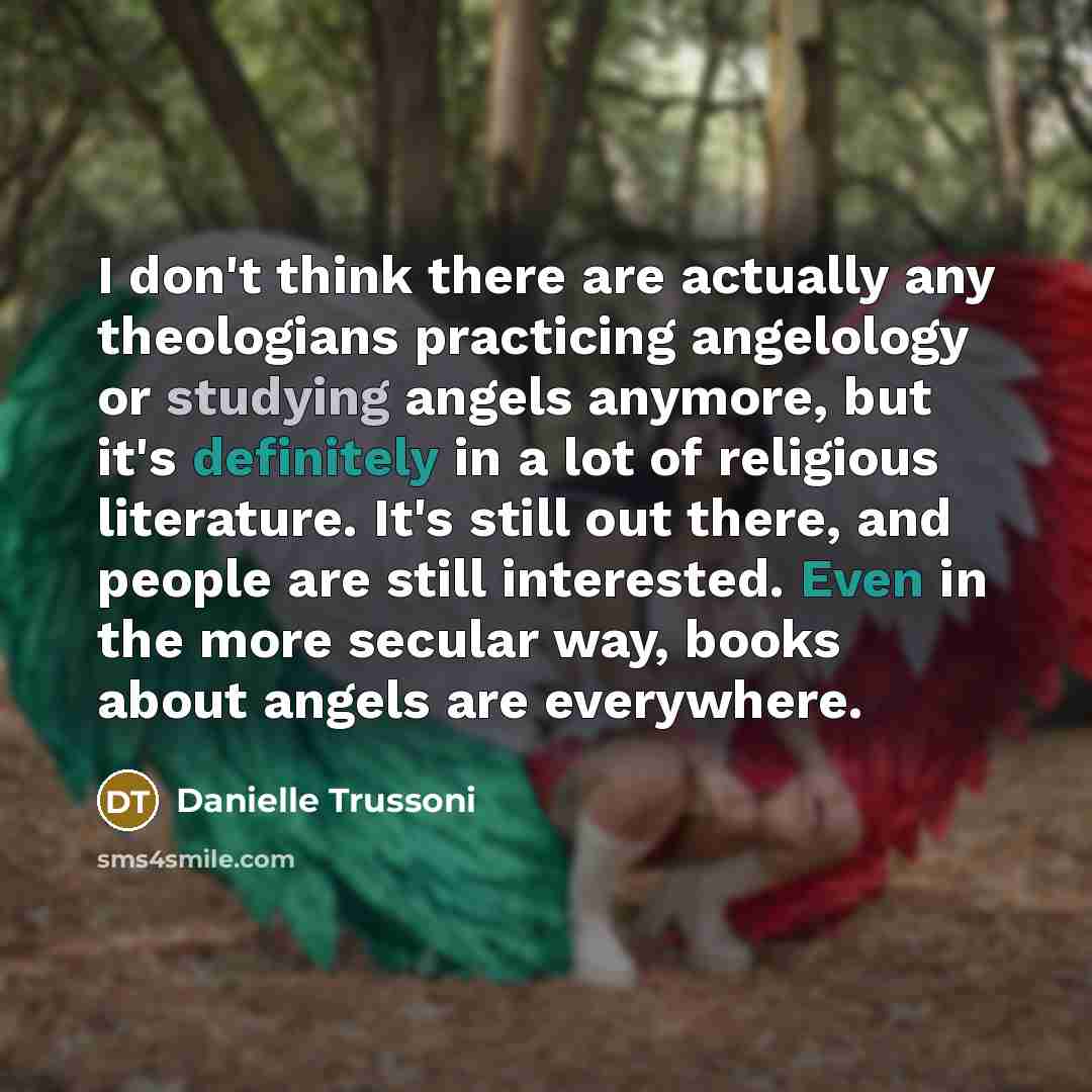“I don't think there are actually any theologians practicing angelology or studying angels anymore, but it's definitely in a lot of religious literature. It's still out there, and people are still interested. Even in the more secular way, books about angels are everywhere.” quote by Danielle Trussoni