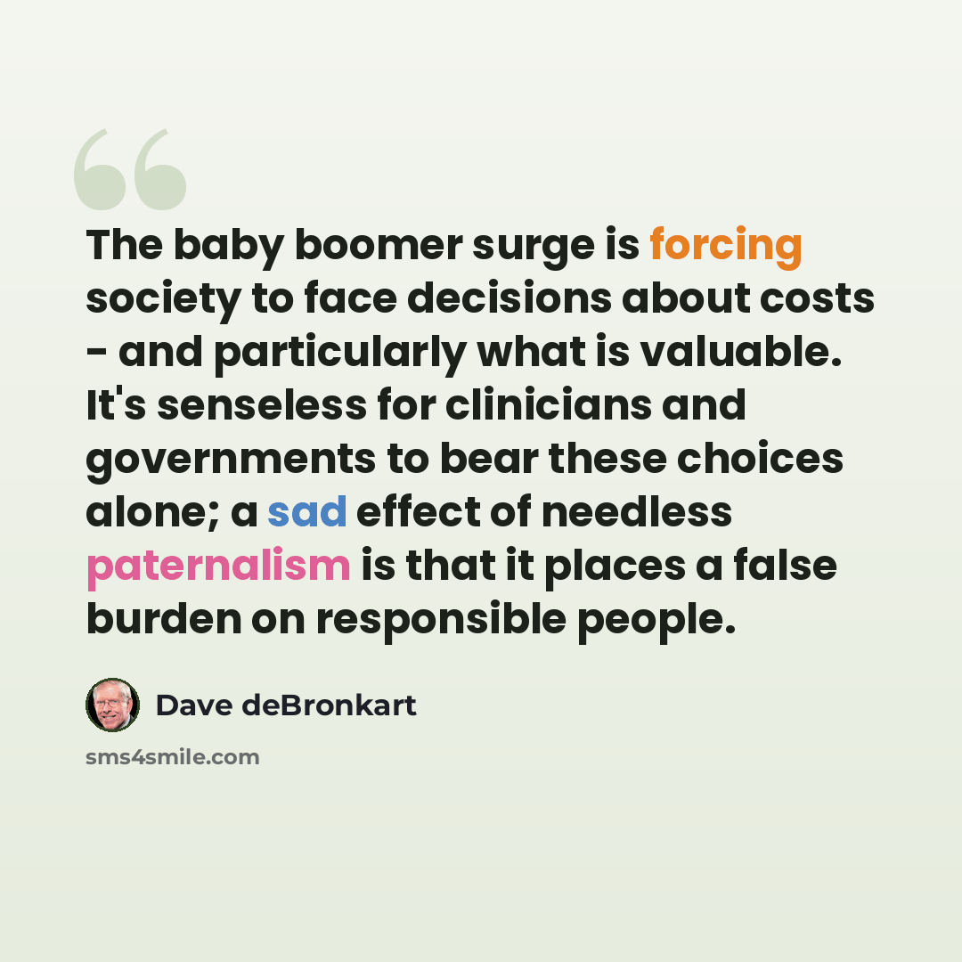 “The baby boomer surge is forcing society to face decisions about costs - and particularly what is valuable. It's senseless for clinicians and governments to bear these choices alone; a sad effect of needless paternalism is that it places a false burden on responsible people.” quote by Dave deBronkart