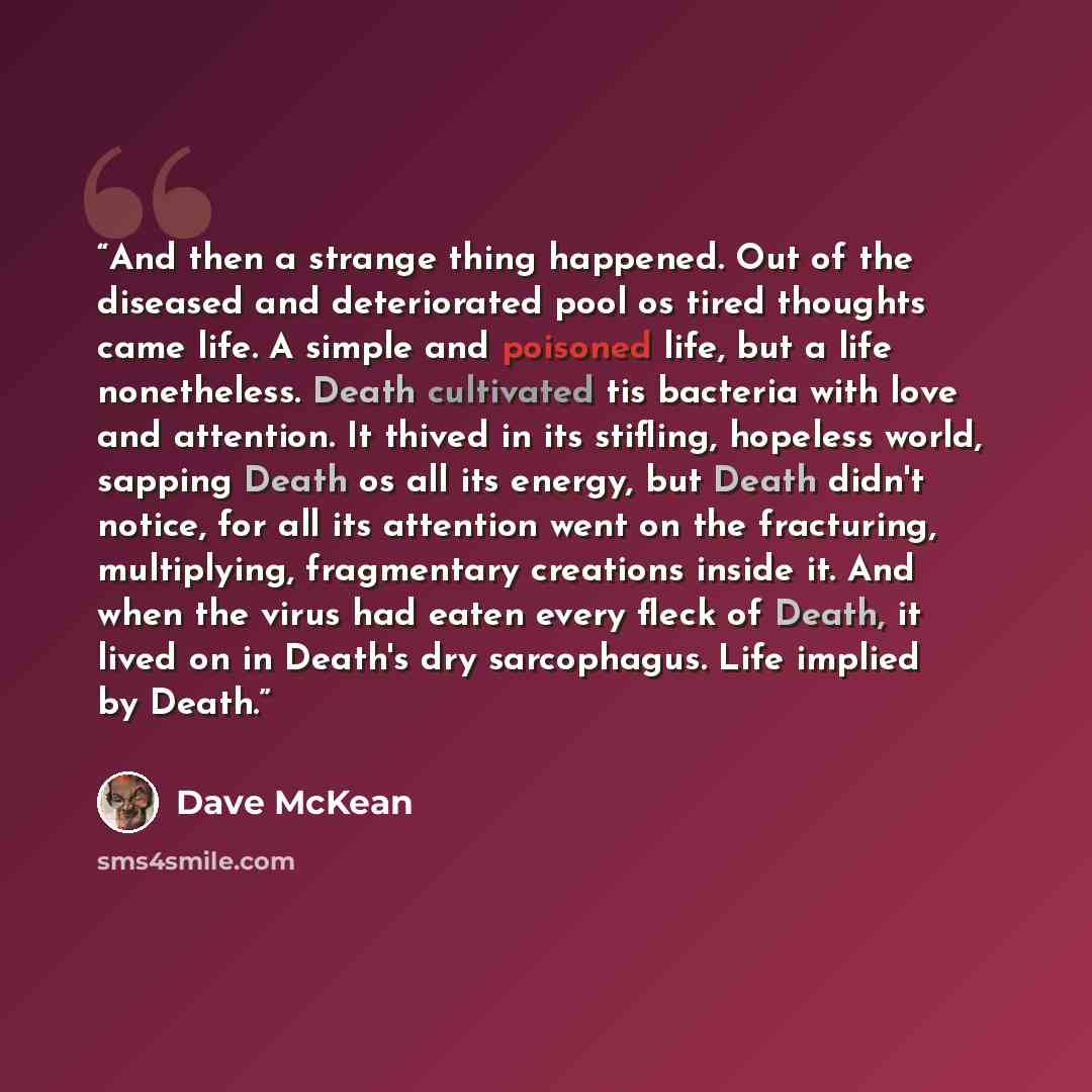 “And then a strange thing happened. Out of the diseased and deteriorated pool os tired thoughts came life. A simple and poisoned life, but a life nonetheless. Death cultivated tis bacteria with love and attention. It thived in its stifling, hopeless world, sapping Death os all its energy, but Death…” quote by Dave McKean