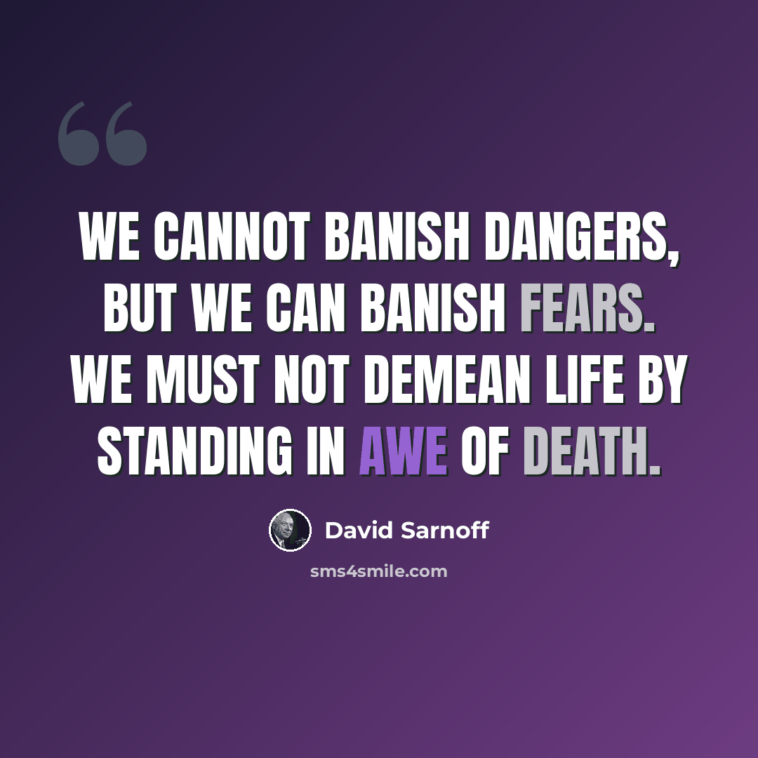 “We cannot banish dangers, but we can banish fears. We must not demean life by standing in awe of death.” quote by David Sarnoff