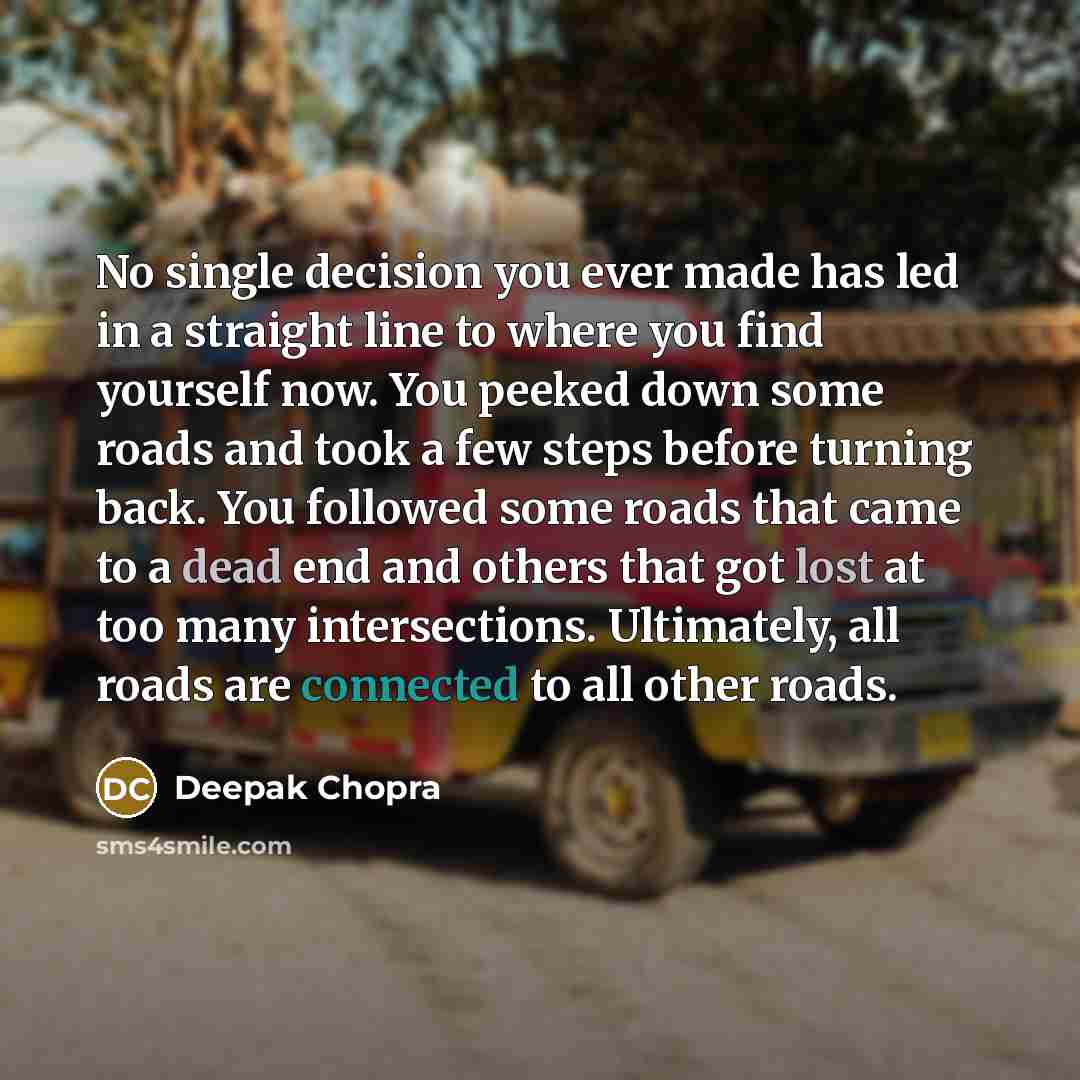 “No single decision you ever made has led in a straight line to where you find yourself now. You peeked down some roads and took a few steps before turning back. You followed some roads that came to a dead end and others that got lost at too many intersections. Ultimately, all roads are connected…” quote by Deepak Chopra